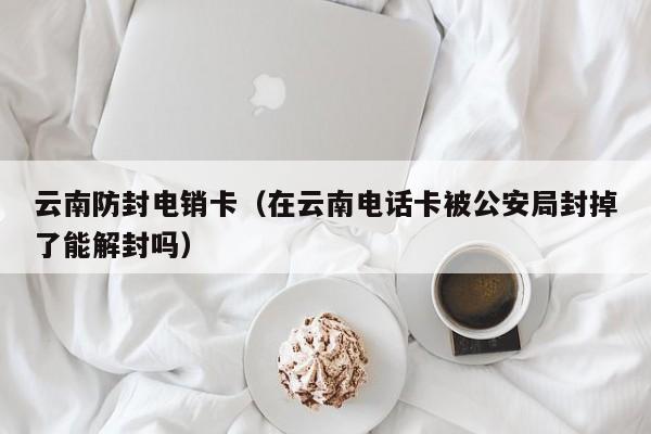 云南防封电销卡(在云南电话卡被公安局封掉了能解封吗)