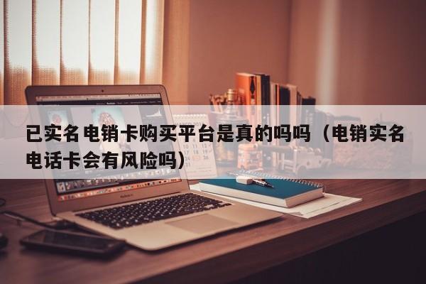 已实名电销卡购买平台是真的吗吗(电销实名电话卡会有风险吗)