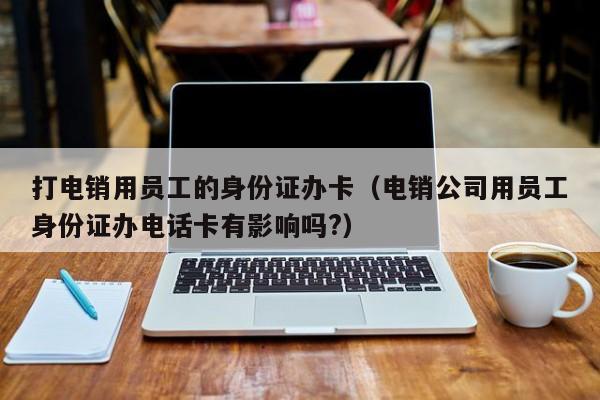 打电销用员工的身份证办卡(电销公司用员工身份证办电话卡有影响吗?)