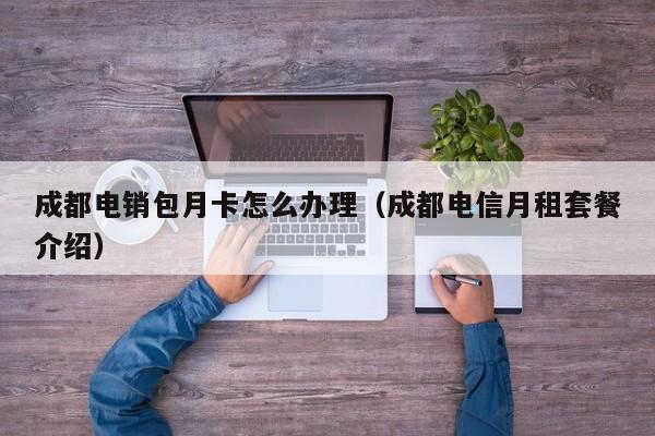 成都电销包月卡怎么办理(成都电信月租套餐介绍)