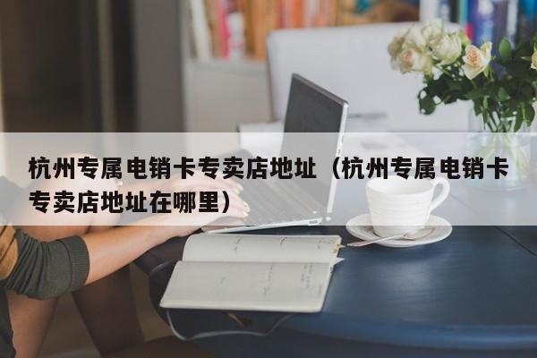 杭州专属电销卡专卖店地址(杭州专属电销卡专卖店地址在哪里)
