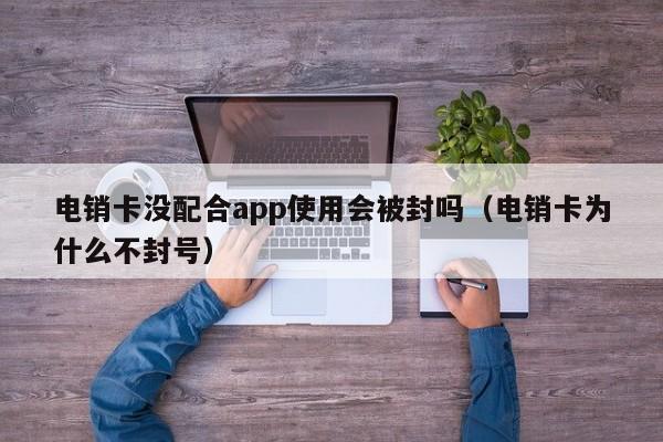 电销卡没配合app使用会被封吗(电销卡为什么不封号)