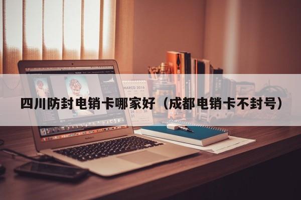 四川防封电销卡哪家好(成都电销卡不封号)