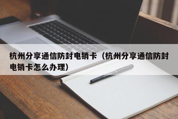 杭州分享通信防封电销卡(杭州分享通信防封电销卡怎么办理)