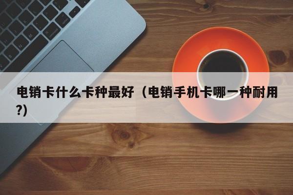 电销卡什么卡种最好（电销手机卡哪一种耐用?）