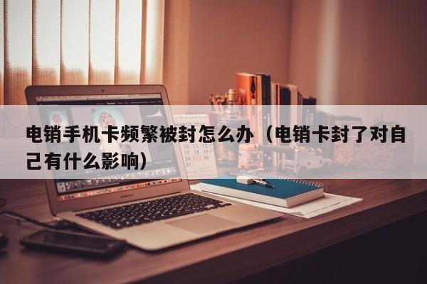 电销手机卡频繁被封怎么办（电销卡封了对自己有什么影响）