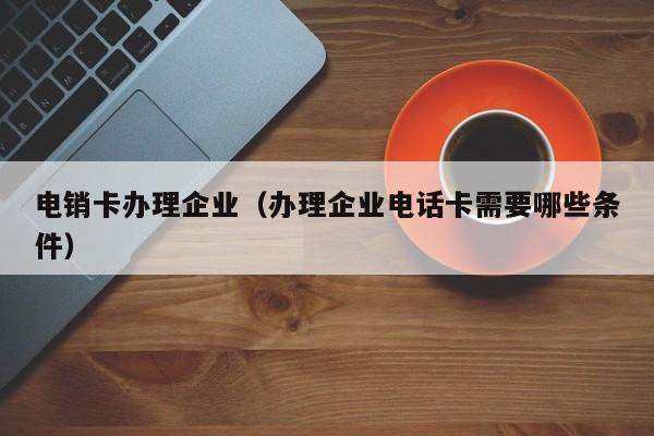 电销卡办理企业(办理企业电话卡需要哪些条件)