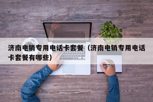 济南电销专用电话卡套餐（济南电销专用电话卡套餐有哪些）