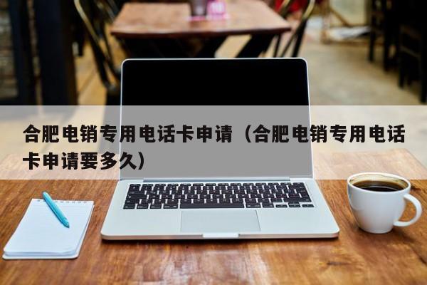 合肥电销专用电话卡申请(合肥电销专用电话卡申请要多久)