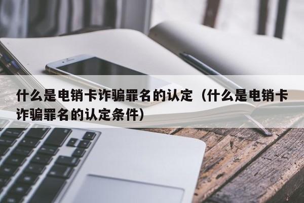 什么是电销卡诈骗罪名的认定(什么是电销卡诈骗罪名的认定条件)