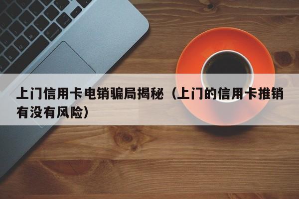 上门信用卡电销骗局揭秘(上门的信用卡推销有没有风险)