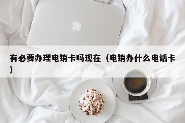 有必要办理电销卡吗现在(电销办什么电话卡)