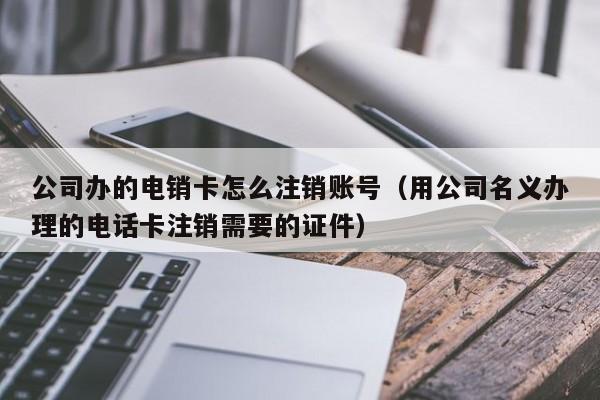 公司办的电销卡怎么注销账号(用公司名义办理的电话卡注销需要的证件)
