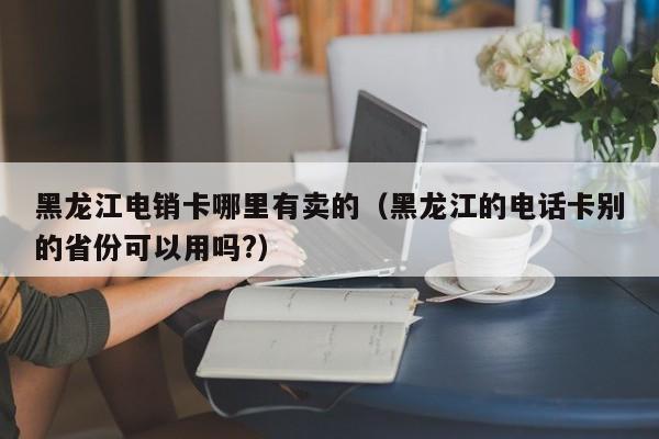 黑龙江电销卡哪里有卖的(黑龙江的电话卡别的省份可以用吗?)