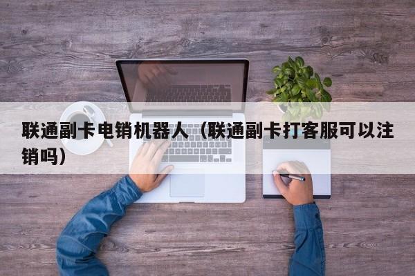 联通副卡电销机器人(联通副卡打客服可以注销吗)