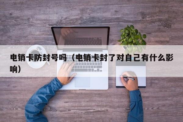 电销卡防封号吗(电销卡封了对自己有什么影响)
