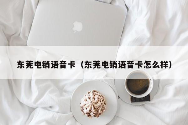 东莞电销语音卡(东莞电销语音卡怎么样)