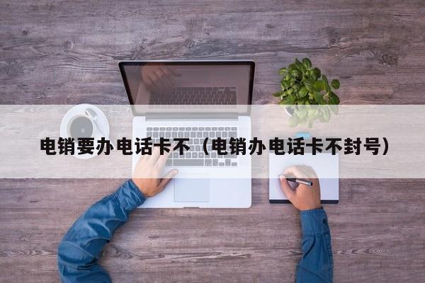 电销要办电话卡不(电销办电话卡不封号)