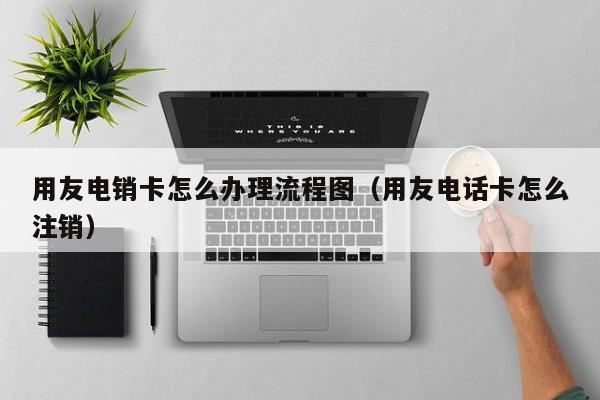 用友电销卡怎么办理流程图(用友电话卡怎么注销)