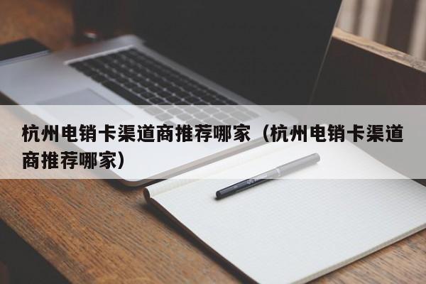 杭州电销卡渠道商推荐哪家(杭州电销卡渠道商推荐哪家)