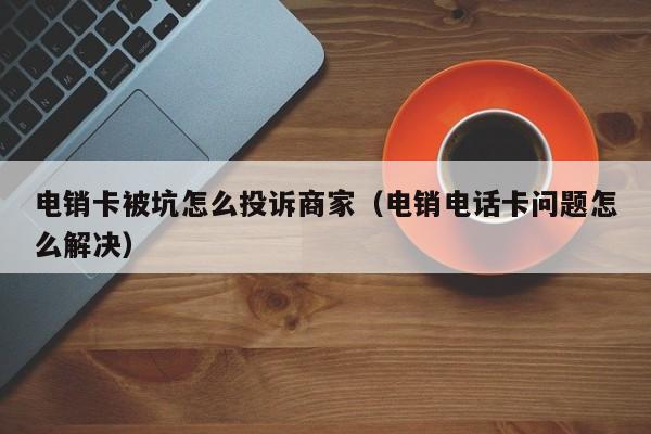 电销卡被坑怎么投诉商家(电销电话卡问题怎么解决)