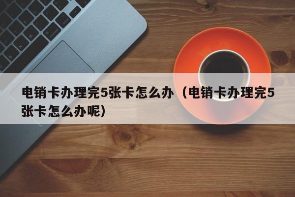 电销卡办理完5张卡怎么办(电销卡办理完5张卡怎么办呢)