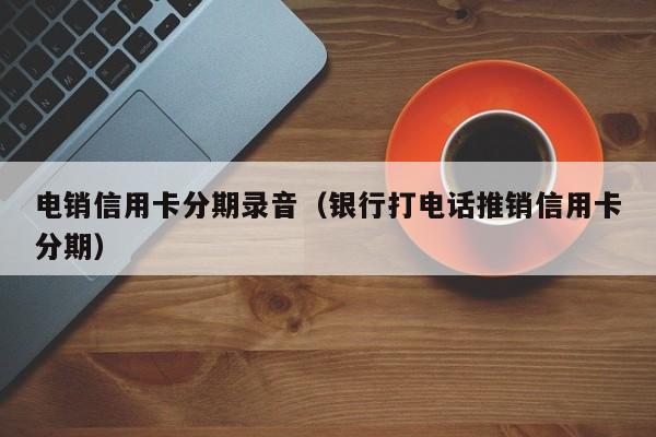 电销信用卡分期录音(银行打电话推销信用卡分期)