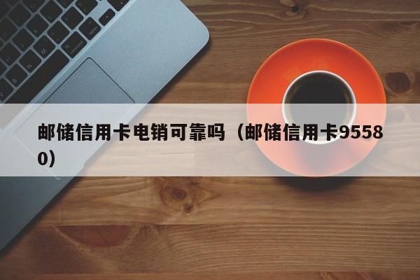 邮储信用卡电销可靠吗(邮储信用卡95580)