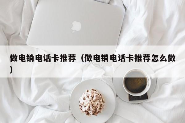 做电销电话卡推荐(做电销电话卡推荐怎么做)