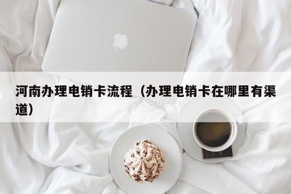河南办理电销卡流程(办理电销卡在哪里有渠道)