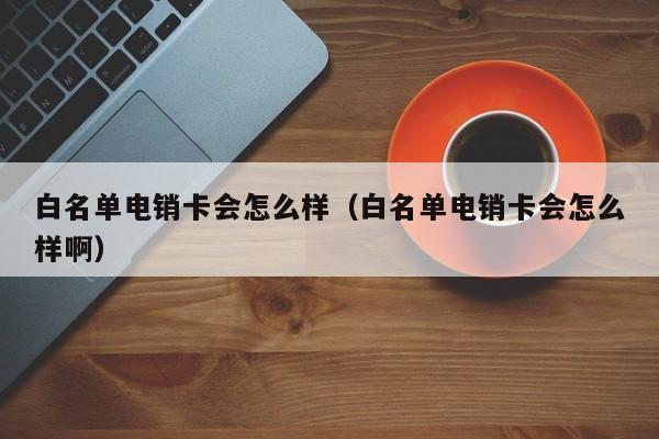 白名单电销卡会怎么样(白名单电销卡会怎么样啊)