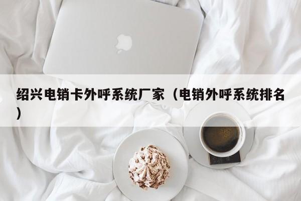 绍兴电销卡外呼系统厂家(电销外呼系统排名)