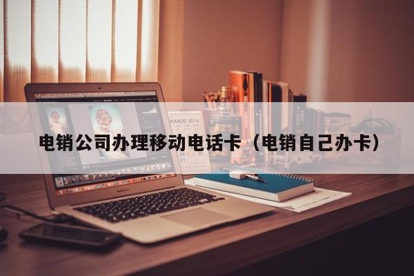 电销公司办理移动电话卡(电销自己办卡)