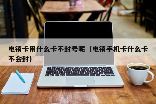 电销卡用什么卡不封号呢（电销手机卡什么卡不会封）