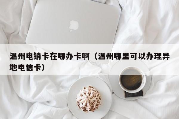 温州电销卡在哪办卡啊（温州哪里可以办理异地电信卡）