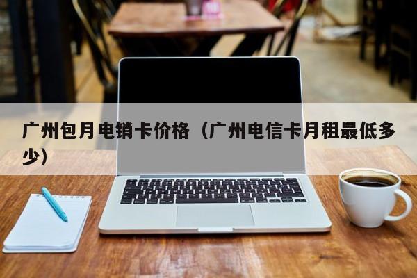 广州包月电销卡价格(广州电信卡月租最低多少)