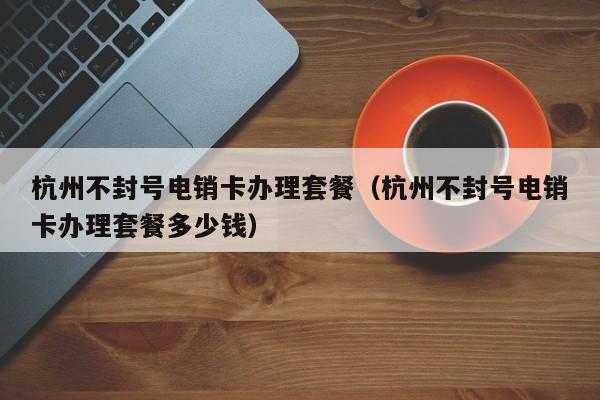 杭州不封号电销卡办理套餐(杭州不封号电销卡办理套餐多少钱)