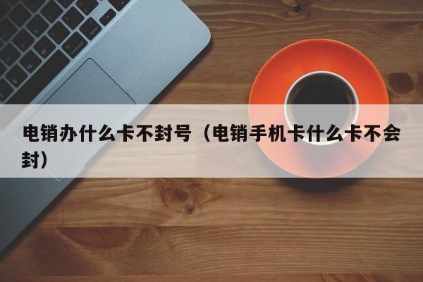 电销办什么卡不封号（电销手机卡什么卡不会封）