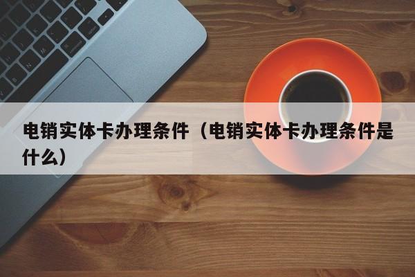 电销实体卡办理条件（电销实体卡办理条件是什么）