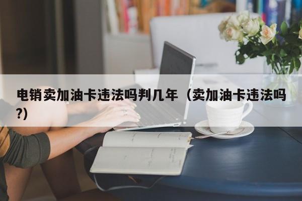 电销卖加油卡违法吗判几年(卖加油卡违法吗?)