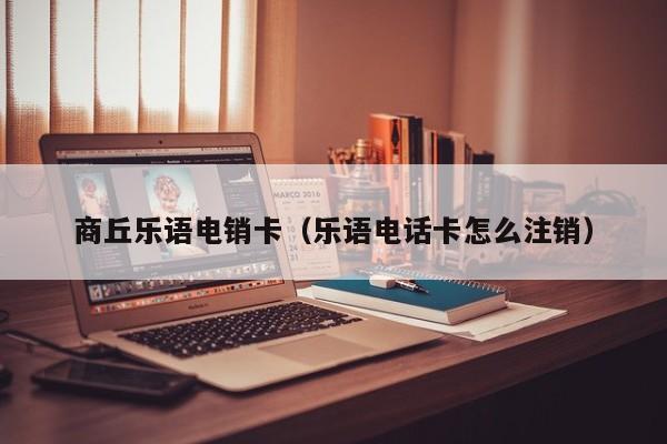 商丘乐语电销卡(乐语电话卡怎么注销)