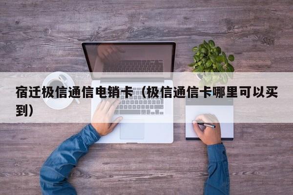 宿迁极信通信电销卡(极信通信卡哪里可以买到)
