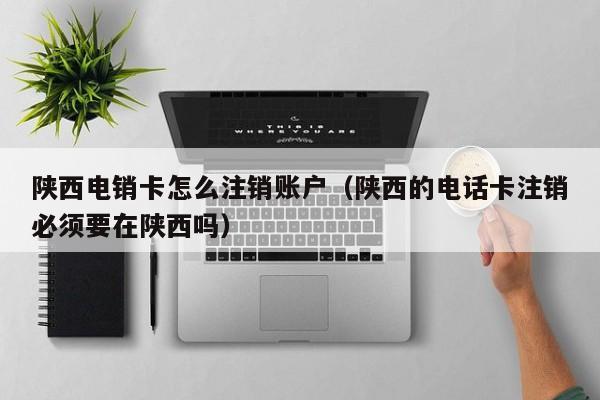陕西电销卡怎么注销账户(陕西的电话卡注销必须要在陕西吗)