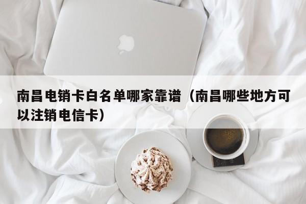 南昌电销卡白名单哪家靠谱(南昌哪些地方可以注销电信卡)