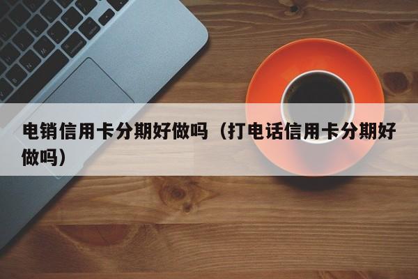 电销信用卡分期好做吗（打电话信用卡分期好做吗）