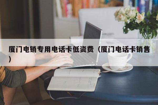 厦门电销专用电话卡低资费(厦门电话卡销售)