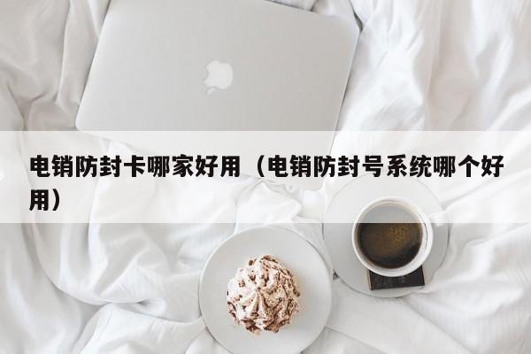 电销防封卡哪家好用(电销防封号系统哪个好用)