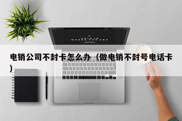 电销公司不封卡怎么办(做电销不封号电话卡)
