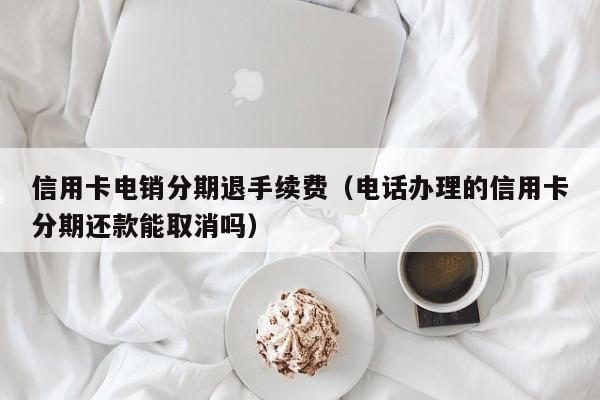 信用卡电销分期退手续费(电话办理的信用卡分期还款能取消吗)