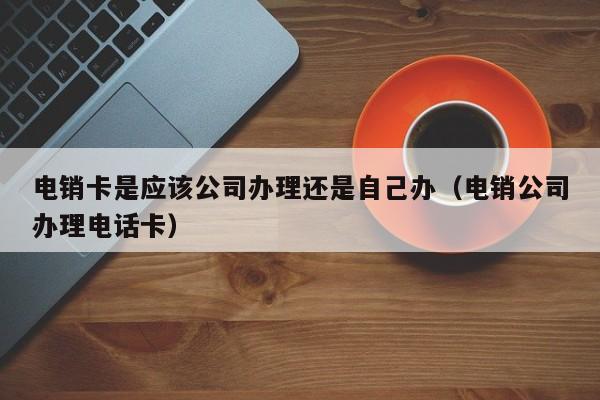 电销卡是应该公司办理还是自己办(电销公司办理电话卡)